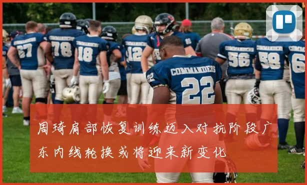 周琦肩部恢复训练迈入对抗阶段广东内线轮换或将迎来新变化